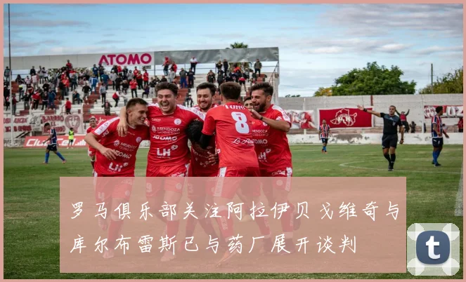罗马俱乐部关注阿拉伊贝戈维奇与库尔布雷斯已与药厂展开谈判