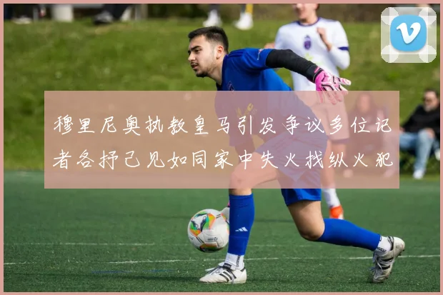 穆里尼奥执教皇马引发争议多位记者各抒己见如同家中失火找纵火犯