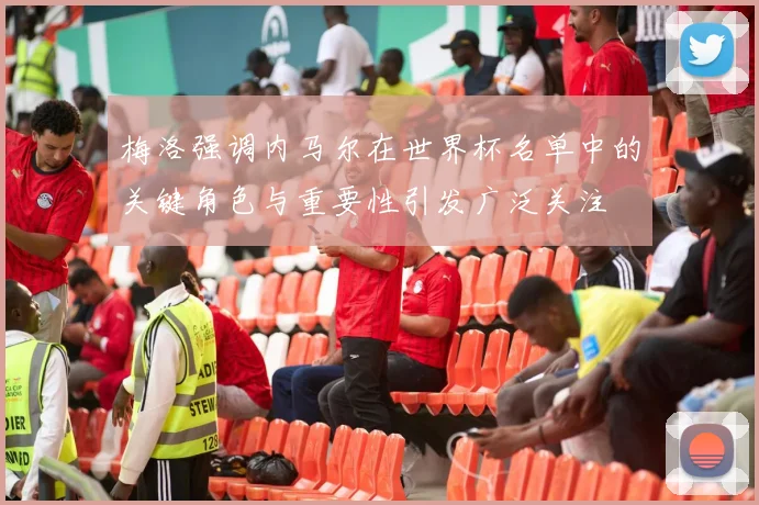 梅洛强调内马尔在世界杯名单中的关键角色与重要性引发广泛关注