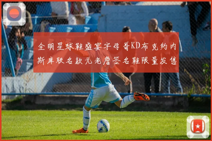 全明星球鞋盛宴字母哥KD布克约内斯库联名款无老詹签名鞋限量发售