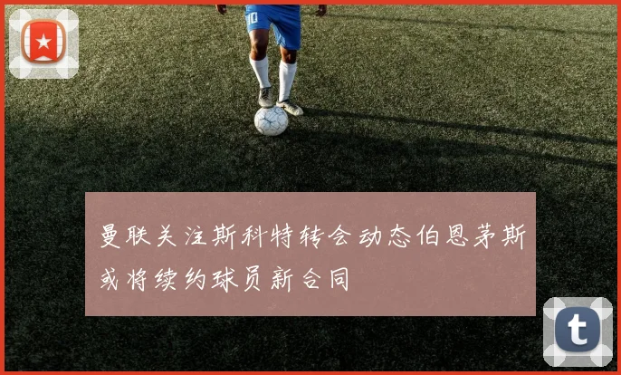 曼联关注斯科特转会动态伯恩茅斯或将续约球员新合同