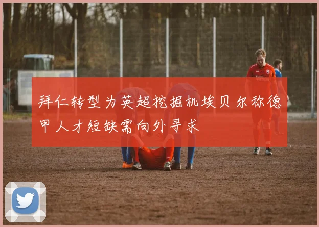 拜仁转型为英超挖掘机埃贝尔称德甲人才短缺需向外寻求