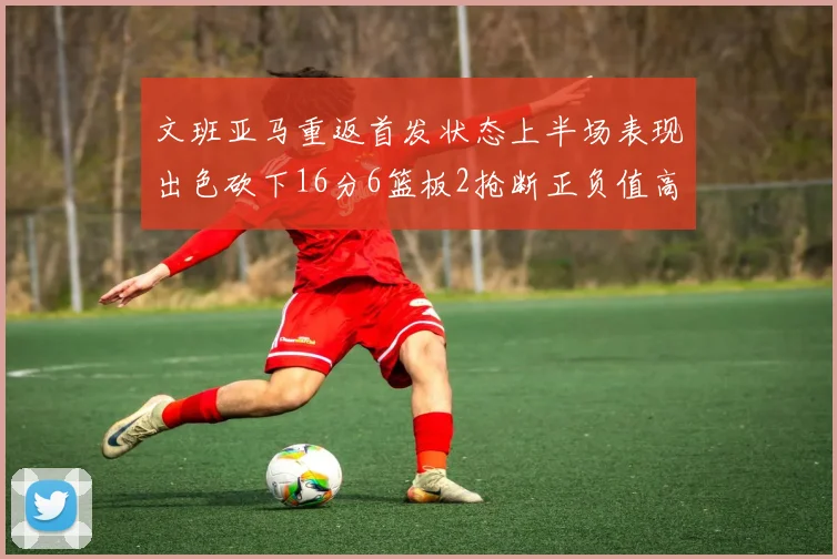 文班亚马重返首发状态上半场表现出色砍下16分6篮板2抢断正负值高达21