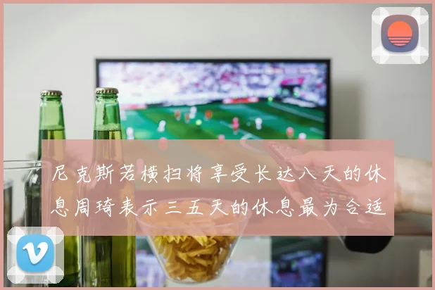 尼克斯若横扫将享受长达八天的休息周琦表示三五天的休息最为合适