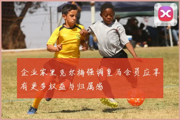 企业家里克尔梅强调皇马会员应享有更多权益与归属感