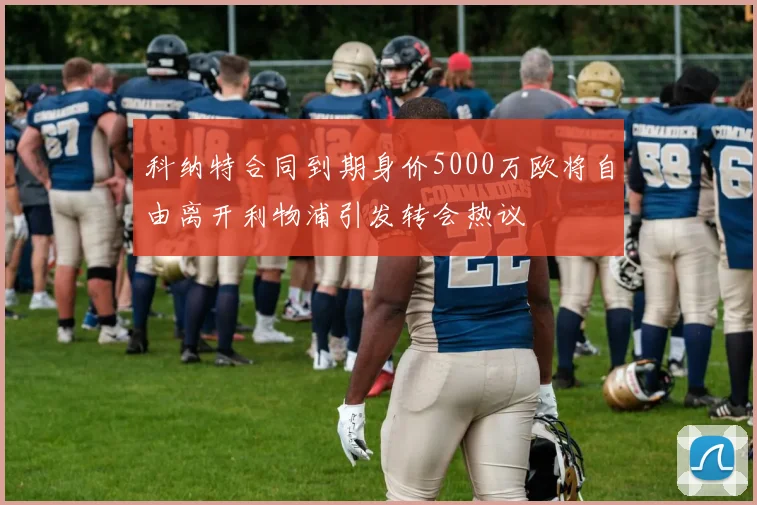 科纳特合同到期身价5000万欧将自由离开利物浦引发转会热议