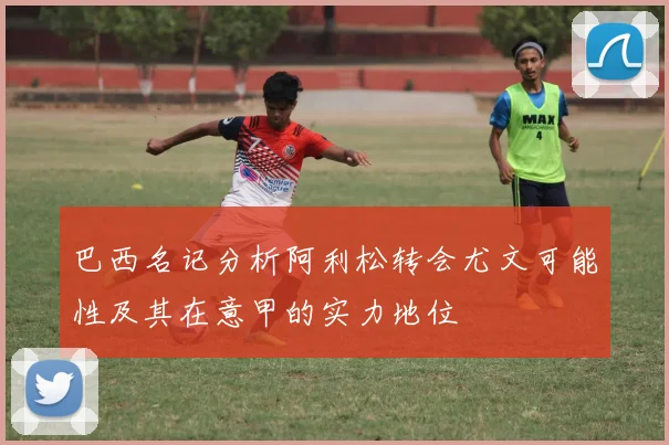 巴西名记分析阿利松转会尤文可能性及其在意甲的实力地位