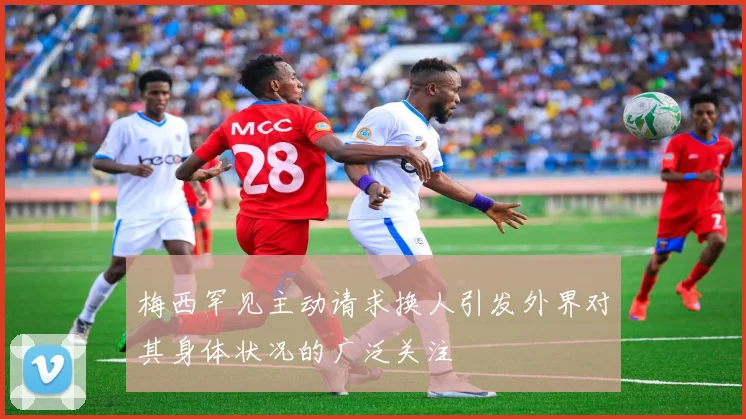 梅西罕见主动请求换人引发外界对其身体状况的广泛关注