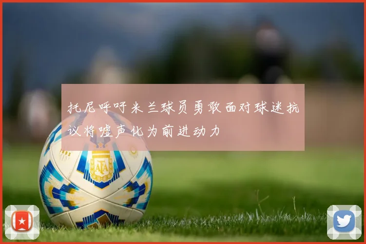 托尼呼吁米兰球员勇敢面对球迷抗议将嘘声化为前进动力